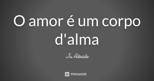 O amor é um corpo d'alma... Frase de Ju Ataide.