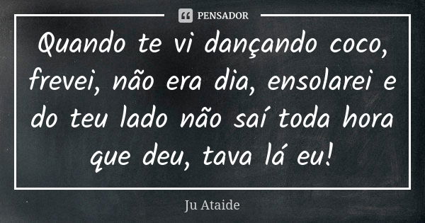 Quando te vi dançando coco, frevei, não era dia, ensolarei e do teu lado não saí toda hora que deu, tava lá eu!... Frase de Ju Ataide.