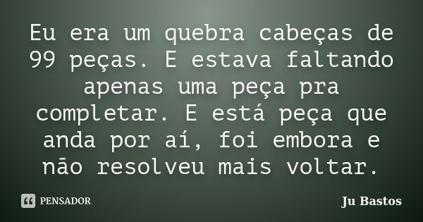 Eu era um quebra cabeças de 99 peças. E estava faltando apenas uma peça pra completar. E está peça que anda por aí, foi embora e não resolveu mais voltar.... Frase de Ju Bastos.