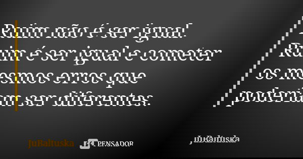 Ruim não é ser igual. Ruim é ser igual e cometer os mesmos erros que poderiam ser diferentes.... Frase de JuBaltuska.