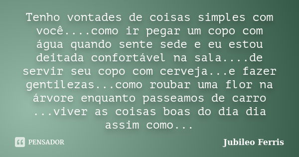 Tenho vontades de coisas simples com você....como ir pegar um copo com água quando sente sede e eu estou deitada confortável na sala....de servir seu copo com c... Frase de Jubileo Ferris.