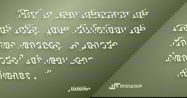 "Foi o seu descaro de cada dia, que fulminou de forma morosa, a parte imortal do meu ser Humano.."... Frase de Jubileo.