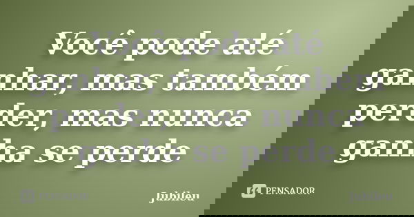 Você pode até ganhar, mas também perder, mas nunca ganha se perde... Frase de Jubileu.
