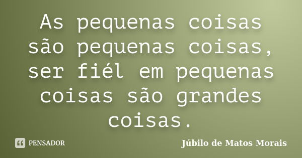 As pequenas coisas são pequenas coisas, ser fiél em pequenas coisas são grandes coisas.... Frase de Júbilo de Matos Morais.