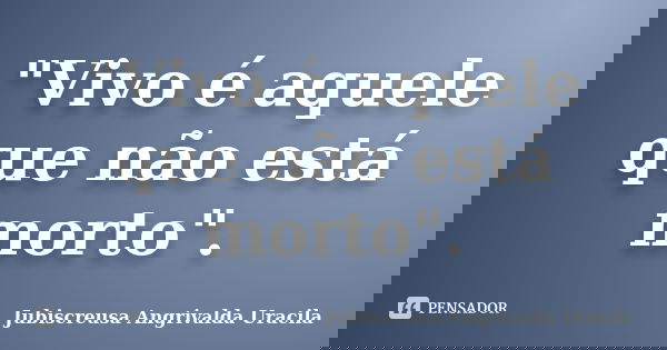 "Vivo é aquele que não está morto".... Frase de Jubiscreusa Angrivalda Uracila.