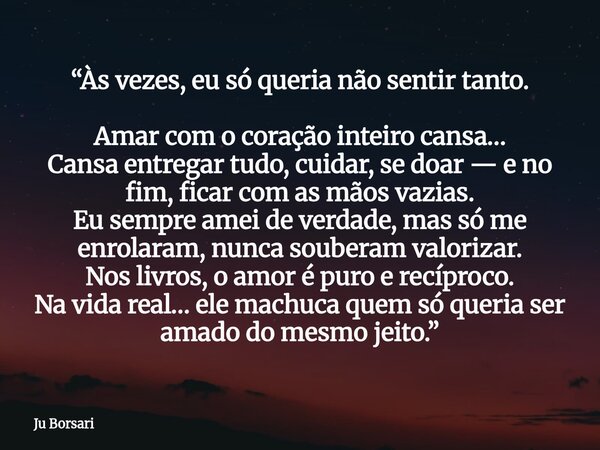 “Às vezes, eu só queria não sentir tanto. Amar com o coração inteiro cansa… Cansa entregar tudo, cuidar, se doar — e no fim, ficar com as mãos vazias. Eu sempre... Frase de Ju Borsari.
