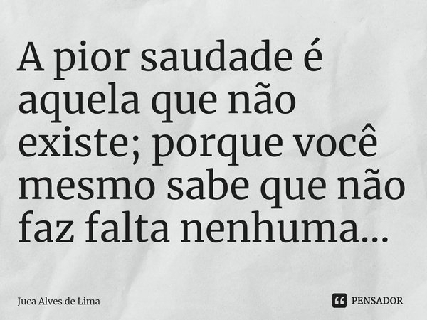A pior saudade é aquela que não existe; porque você mesmo sabe que não faz falta nenhuma...... Frase de Juca Alves de Lima.