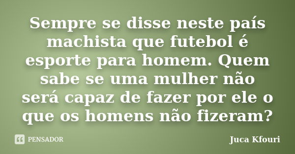 Sempre se disse neste país machista que futebol é esporte para homem. Quem sabe se uma mulher não será capaz de fazer por ele o que os homens não fizeram?... Frase de Juca Kfouri.