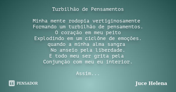 Turbilhão de Pensamentos Minha mente rodopia vertiginosamente Formando um turbilhão de pensamentos. O coração em meu peito Explodindo em um ciclône de emoções. ... Frase de Juce Helena.