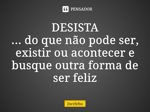 ⁠DESISTA ... do quenão pode ser, existir ou acontecer e busque outra forma de ser feliz... Frase de Juceleba.