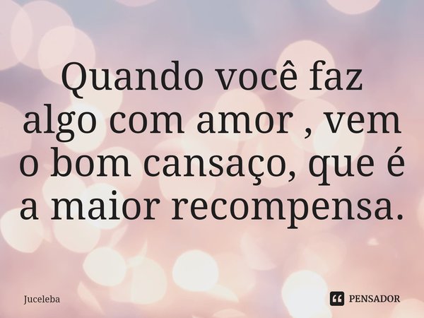 ⁠Quando você faz algo com amor , vem o bom cansaço, que é a maior recompensa.... Frase de Juceleba.