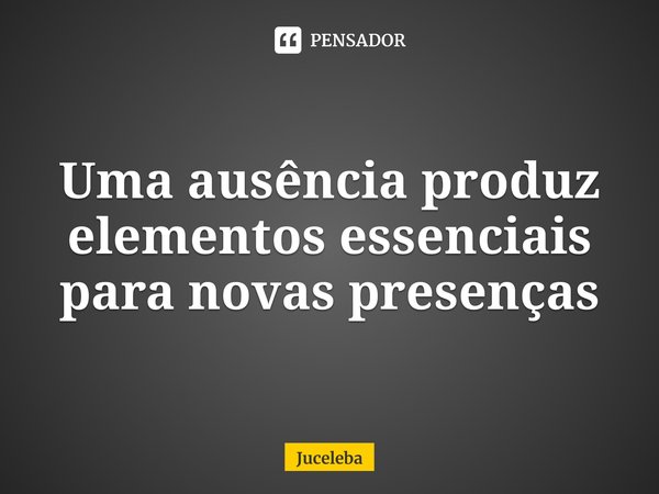 ⁠Uma ausência produz elementos essenciais para novas presenças... Frase de Juceleba.