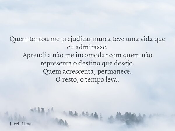 Quem tentou me prejudicar nunca teve uma vida que eu admirasse. Aprendi a não me incomodar com quem não representa o destino que desejo. Quem acrescenta, perman... Frase de Juceli Lima.