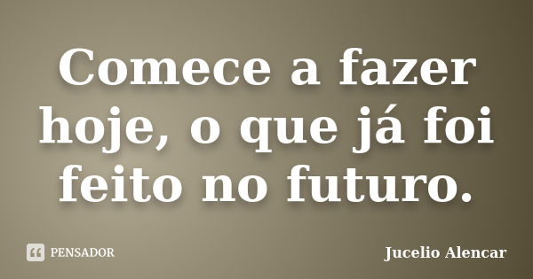 Comece a fazer hoje, o que já foi feito no futuro.... Frase de Jucelio Alencar.