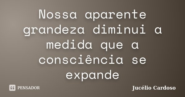 Nossa aparente grandeza diminui a medida que a consciência se expande... Frase de Jucélio Cardoso.
