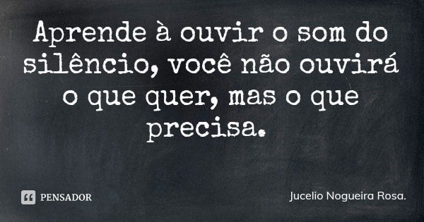 Aprende à ouvir o som do silêncio, você não ouvirá o que quer, mas o que precisa.... Frase de Jucelio Nogueira Rosa..