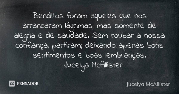 Benditos foram aqueles que nos arrancaram lágrimas, mas somente de alegria e de saudade. Sem roubar a nossa confiança, partiram; deixando apenas bons sentimento... Frase de Jucelya McAllister.