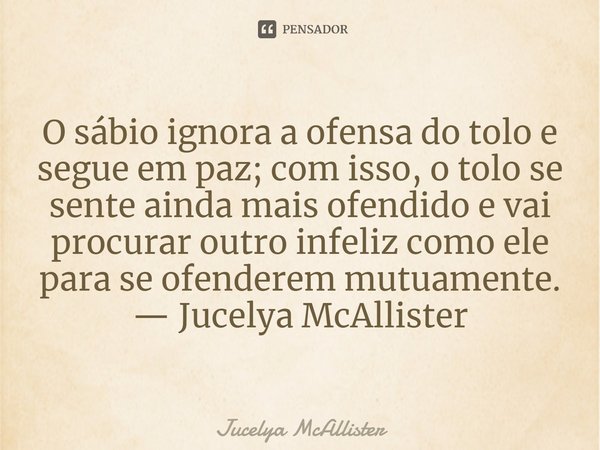 ⁠O sábio ignora a ofensa do tolo e segue em paz; com isso, o tolo se sente ainda mais ofendido e vai procurar outro infeliz como ele para se ofenderem mutuament... Frase de Jucelya McAllister.