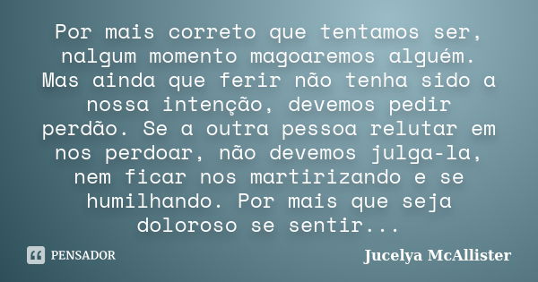 Por mais correto que tentamos ser, nalgum momento magoaremos alguém. Mas ainda que ferir não tenha sido a nossa intenção, devemos pedir perdão. Se a outra pesso... Frase de Jucelya McAllister.