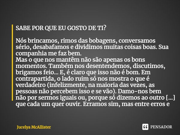 ⁠SABE POR QUE EU GOSTO DE TI?
Nós brincamos, rimos das bobagens, conversamos sério, desabafamos e dividimos muitas coisas boas. Sua companhia me faz bem.
Mas o ... Frase de Jucelya McAllister.