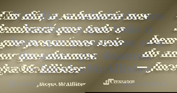 Um dia, a sabedoria nos lembrará que todo o bem que possuímos veio do amor que doamos. — JucelyaMcAllister... Frase de Juceya McAllister.