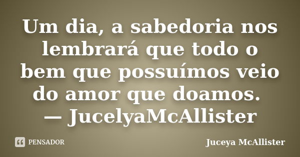 Um dia, a sabedoria nos lembrará que todo o bem que possuímos veio do amor que doamos. — JucelyaMcAllister... Frase de Juceya McAllister.