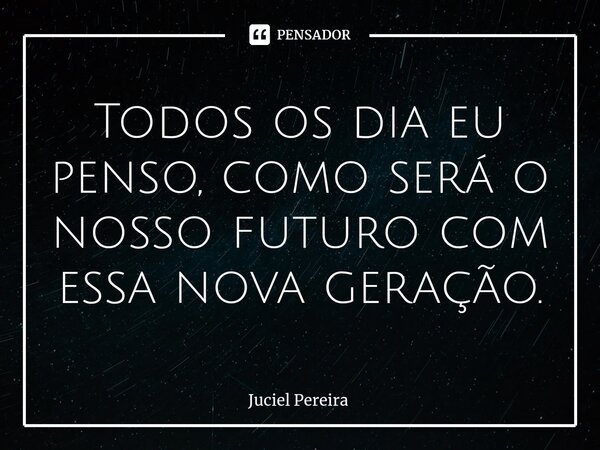 Todos os dia eu penso, como será o nosso futuro com essa nova geração.⁠... Frase de Juciel Pereira.