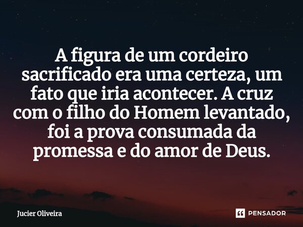 ⁠A figura de um cordeiro sacrificado era uma certeza, um fato que iria acontecer. A cruz com o filho do Homem levantado, foi a prova consumada da promessa e do ... Frase de Jucier Oliveira.