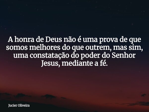 A honra de Deus não é uma prova de que somos melhores do que outrem, mas sim, uma constatação do poder do Senhor Jesus, mediante a fé.... Frase de Jucier Oliveira.