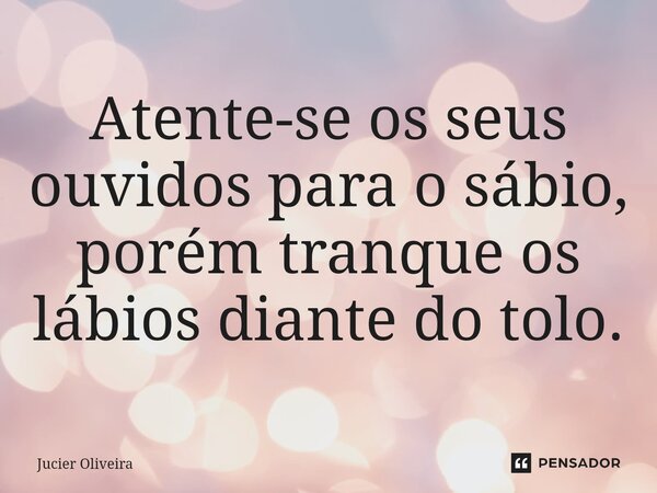 ⁠Atente-se os seus ouvidos para o sábio, porém tranque os lábios diante do tolo.... Frase de Jucier Oliveira.
