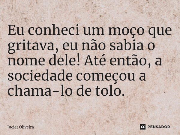 ⁠Eu conheci um moço que gritava, eu não sabia o nome dele! Até então, a sociedade começou a chama-lo de tolo.... Frase de Jucier Oliveira.