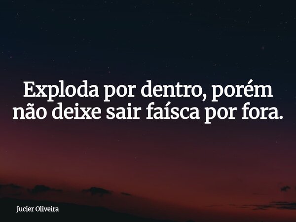 Exploda por dentro, porém não deixe sair faísca por fora.... Frase de Jucier Oliveira.