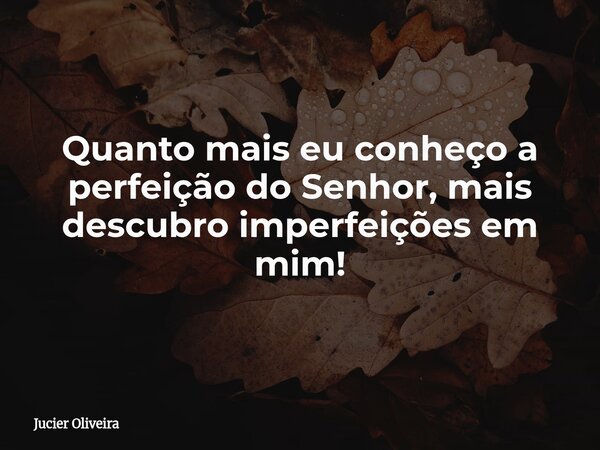 Quanto mais eu conheço a perfeição do Senhor, mais descubro imperfeições em mim!... Frase de Jucier Oliveira.