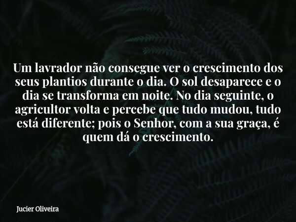 Um lavrador não consegue ver o crescimento dos seus plantios durante o dia. O sol desaparece e o dia se transforma em noite. No dia seguinte, o agricultor volta... Frase de Jucier Oliveira.