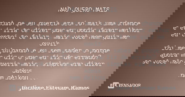 NÃO QUERO MAIS tudo qe eu queria era só mais uma chance e eu iria te dizer que eu podia fazer melhor eu tentei te falar, mais você nem quiz me ouvir foi me julg... Frase de Jucilene Estevam Ramos.