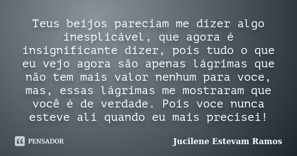 Teus beijos pareciam me dizer algo inesplicável, que agora é insignificante dizer, pois tudo o que eu vejo agora são apenas lágrimas que não tem mais valor nenh... Frase de Jucilene Estevam Ramos.