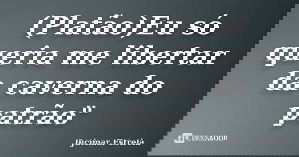(Platão)Eu só queria me libertar da caverna do patrão"... Frase de Jucimar Estrela.