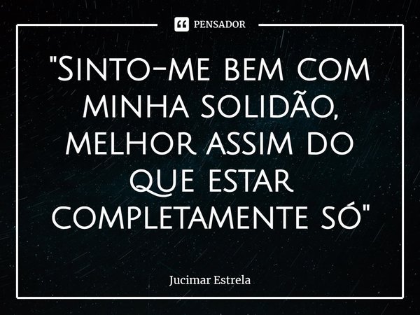 ⁠"Sinto-me bem com minha solidão, melhor assim do que estar completamente só"... Frase de Jucimar Estrela.
