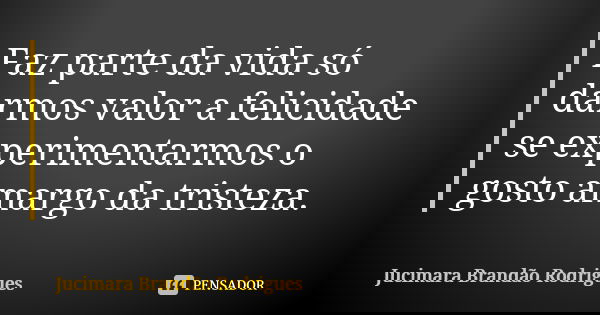Faz parte da vida só darmos valor a felicidade se experimentarmos o gosto amargo da tristeza.... Frase de Jucimara Brandão Rodrigues.