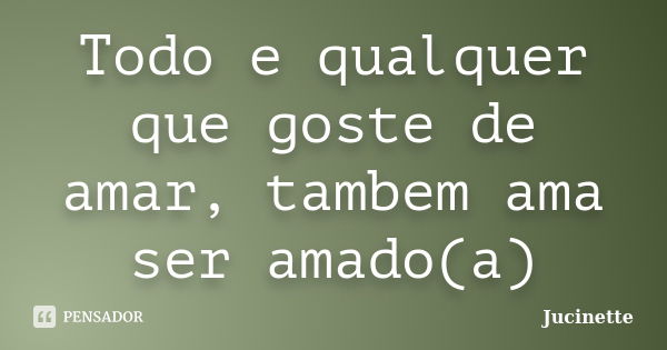 Todo e qualquer que goste de amar, tambem ama ser amado(a)... Frase de Jucinette.