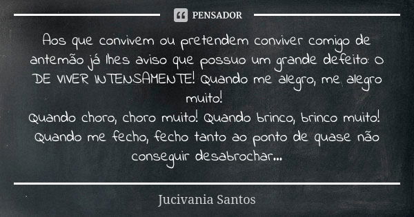 Aos que convivem ou pretendem conviver comigo de antemão já lhes aviso que possuo um grande defeito: O DE VIVER INTENSAMENTE! Quando me alegro, me alegro muito!... Frase de Jucivania Santos.