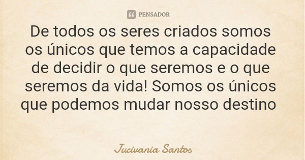 De todos os seres criados somos os únicos que temos a capacidade de decidir o que seremos e o que seremos da vida! Somos os únicos que podemos mudar nosso desti... Frase de Jucivania Santos.