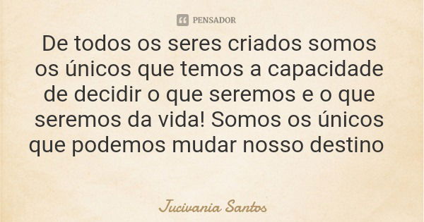 De todos os seres criados somos os únicos que temos a capacidade de decidir o que seremos e o que seremos da vida! Somos os únicos que podemos mudar nosso desti... Frase de Jucivania Santos.