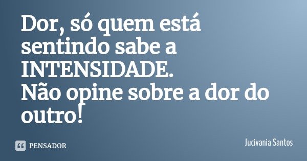 Dor, só quem está sentindo sabe a INTENSIDADE. Não opine sobre a dor do outro!... Frase de Jucivania Santos.