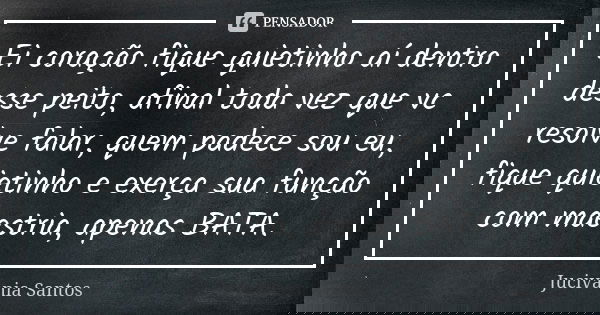Ei coração fique quietinho aí dentro desse peito, afinal toda vez que vc resolve falar, quem padece sou eu, fique quietinho e exerça sua função com maestria, ap... Frase de Jucivania Santos.