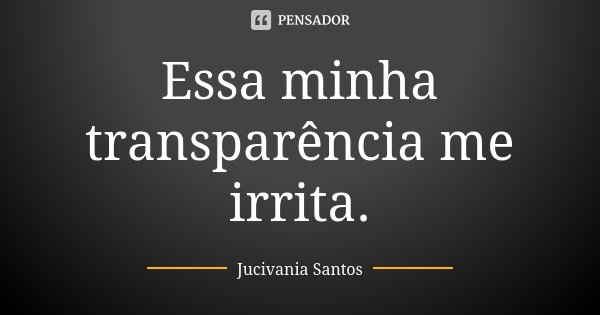 Essa minha transparência me irrita.... Frase de Jucivania Santos.