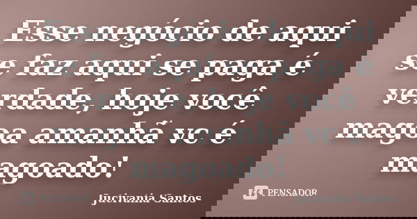 Esse negócio de aqui se faz aqui se paga é verdade, hoje você magoa amanhã vc é magoado!... Frase de Jucivania Santos.