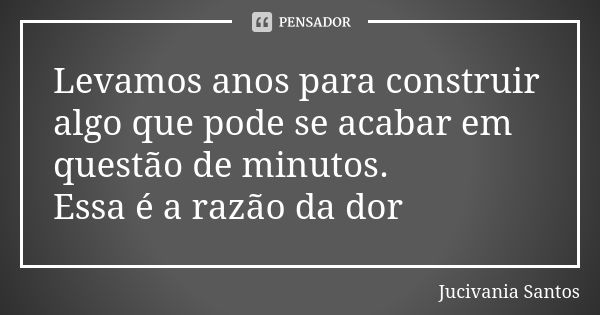 Levamos anos para construir algo que pode se acabar em questão de minutos. Essa é a razão da dor... Frase de Jucivania Santos.