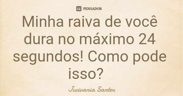 Minha raiva de você dura no máximo 24 segundos! Como pode isso?... Frase de Jucivania Santos.