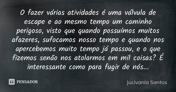 O fazer várias atividades é uma válvula de escape e ao mesmo tempo um caminho perigoso, visto que quando possuímos muitos afazeres, sufocamos nosso tempo e quan... Frase de Jucivania Santos.